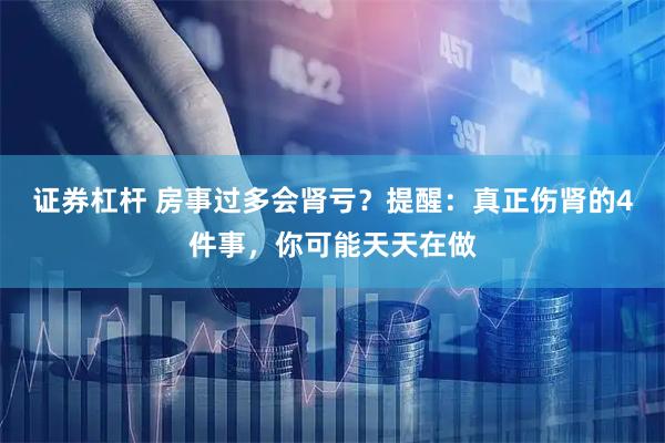 证券杠杆 房事过多会肾亏？提醒：真正伤肾的4件事，你可能天天在做