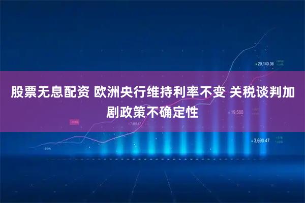 股票无息配资 欧洲央行维持利率不变 关税谈判加剧政策不确定性