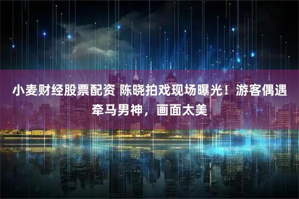 小麦财经股票配资 陈晓拍戏现场曝光！游客偶遇牵马男神，画面太美