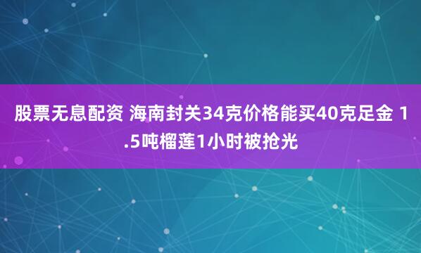 股票无息配资 海南封关34克价格能买40克足金 1.5吨榴莲1小时被抢光