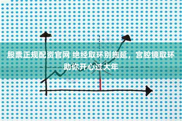 股票正规配资官网 绝经取环别拖延，宫腔镜取环助你开心过大年