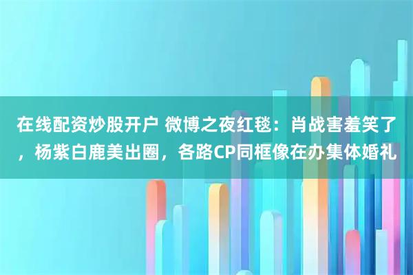 在线配资炒股开户 微博之夜红毯：肖战害羞笑了，杨紫白鹿美出圈，各路CP同框像在办集体婚礼