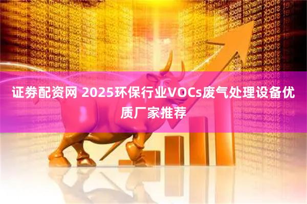 证劵配资网 2025环保行业VOCs废气处理设备优质厂家推荐