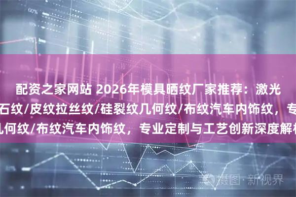 配资之家网站 2026年模具晒纹厂家推荐:激光晒纹/蚀刻晒纹/木纹钻石纹/皮纹拉丝纹/硅裂纹几何纹/布纹汽车内饰纹,专业定制与工艺创新深度解析