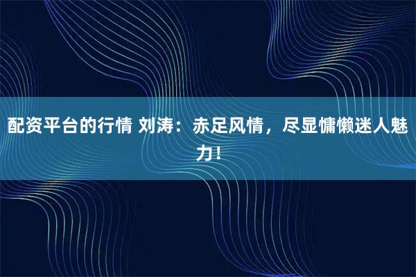 配资平台的行情 刘涛：赤足风情，尽显慵懒迷人魅力！