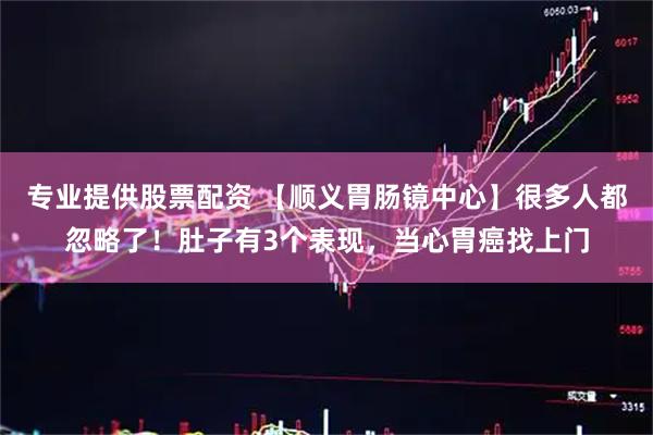 专业提供股票配资 【顺义胃肠镜中心】很多人都忽略了！肚子有3个表现，当心胃癌找上门
