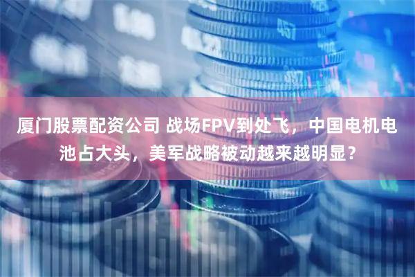 厦门股票配资公司 战场FPV到处飞，中国电机电池占大头，美军战略被动越来越明显？