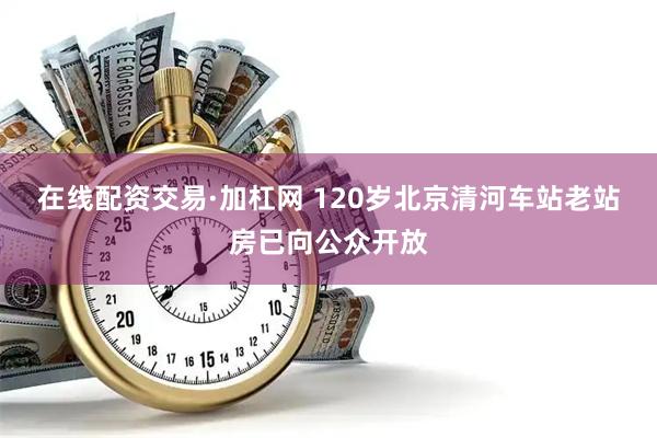 在线配资交易·加杠网 120岁北京清河车站老站房已向公众开放
