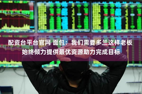 配资台平台官网 面包：我们需要多兰这样老板 始终倾力提供最优资源助力完成目标