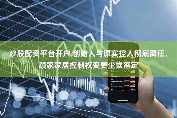 炒股配资平台开户 创始人与原实控人彻底离任,顾家家居控制权变更尘埃落定