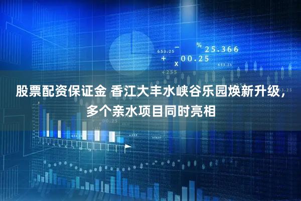 股票配资保证金 香江大丰水峡谷乐园焕新升级，多个亲水项目同时亮相