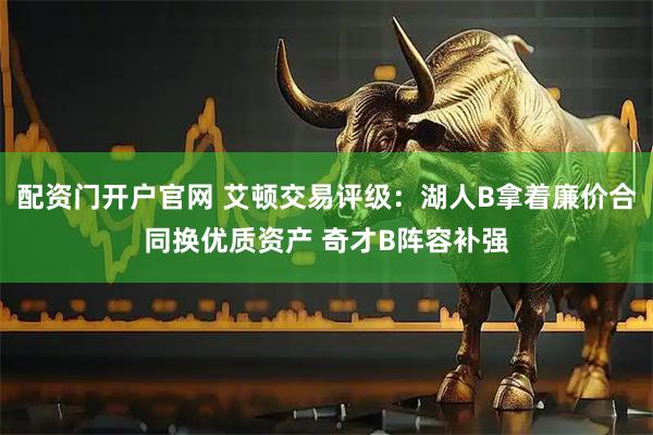 配资门开户官网 艾顿交易评级：湖人B拿着廉价合同换优质资产 奇才B阵容补强