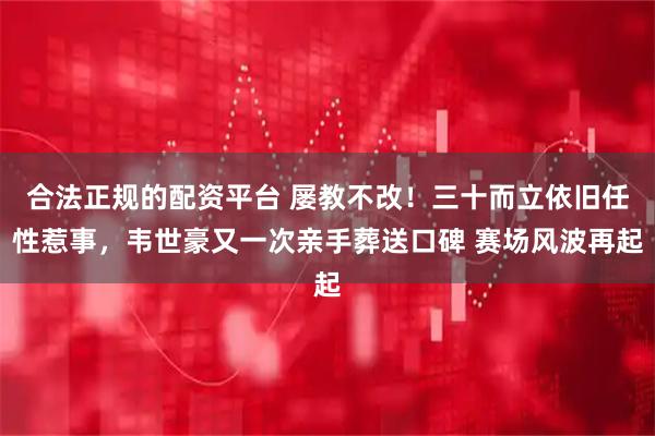 合法正规的配资平台 屡教不改！三十而立依旧任性惹事，韦世豪又一次亲手葬送口碑 赛场风波再起