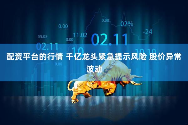 配资平台的行情 千亿龙头紧急提示风险 股价异常波动