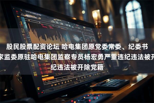 股民股票配资论坛 哈电集团原党委常委、纪委书记，国家监委原驻哈电集团监察专员杨宏勇严重违纪违法被开除党籍