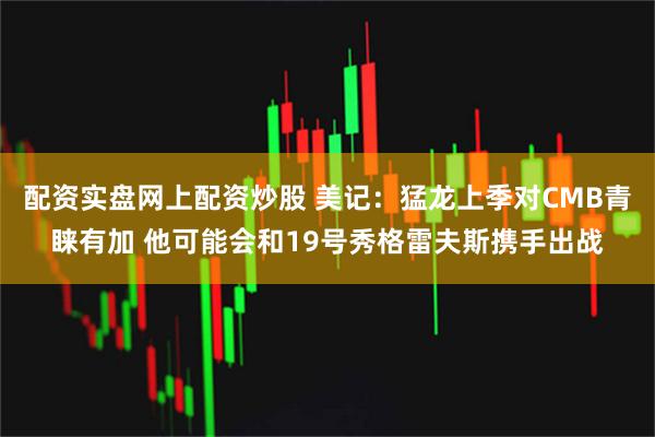 配资实盘网上配资炒股 美记：猛龙上季对CMB青睐有加 他可能会和19号秀格雷夫斯携手出战
