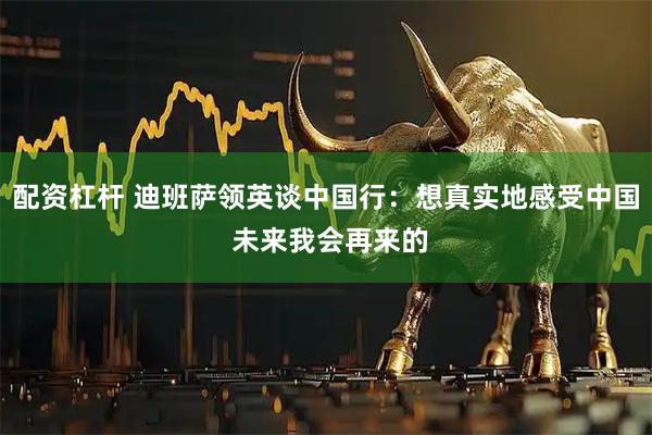 配资杠杆 迪班萨领英谈中国行：想真实地感受中国 未来我会再来的