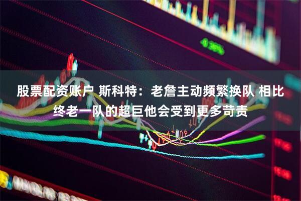 股票配资账户 斯科特：老詹主动频繁换队 相比终老一队的超巨他会受到更多苛责