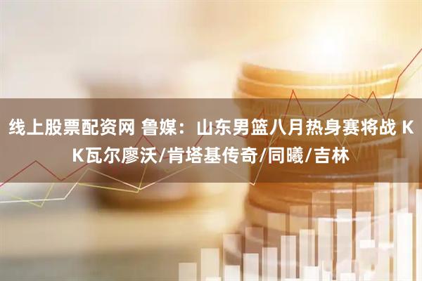线上股票配资网 鲁媒：山东男篮八月热身赛将战 KK瓦尔廖沃/肯塔基传奇/同曦/吉林
