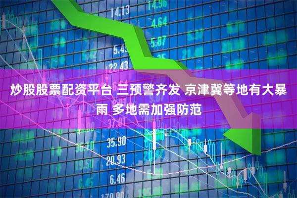 炒股股票配资平台 三预警齐发 京津冀等地有大暴雨 多地需加强防范